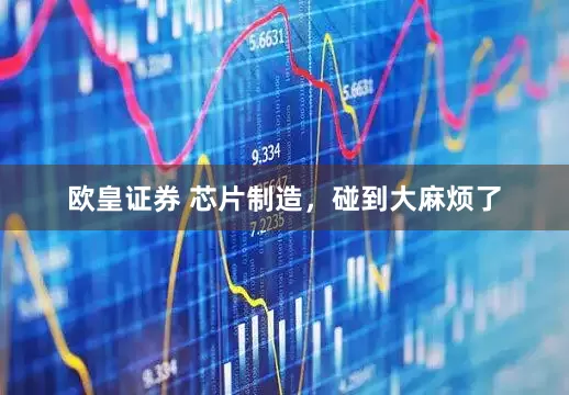欧皇证券 芯片制造，碰到大麻烦了