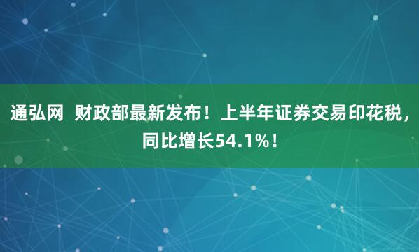 通弘网  财政部最新发布！上半年证券交易印花税，同比增长54.1%！