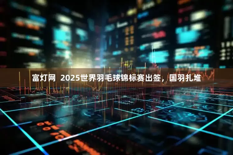 富灯网  2025世界羽毛球锦标赛出签，国羽扎堆