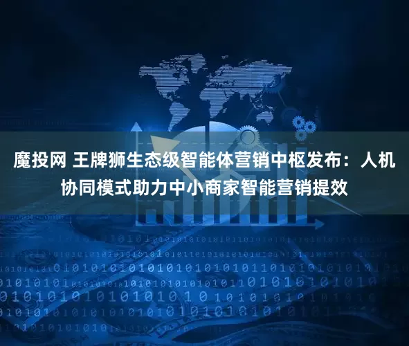 魔投网 王牌狮生态级智能体营销中枢发布：人机协同模式助力中小商家智能营销提效