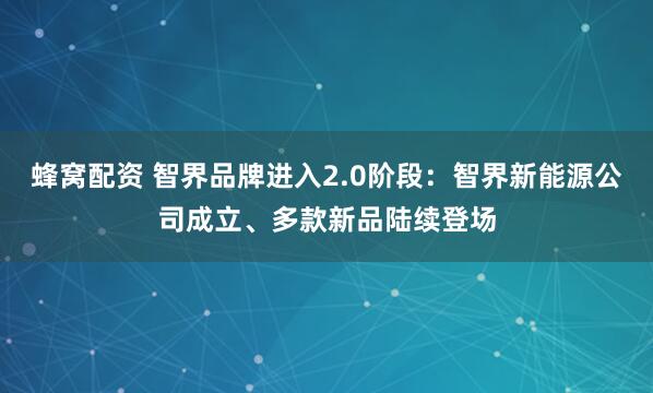 蜂窝配资 智界品牌进入2.0阶段：智界新能源公司成立、多款新品陆续登场